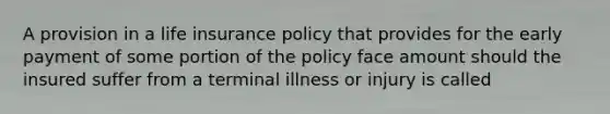 A provision in a life insurance policy that provides for the early payment of some portion of the policy face amount should the insured suffer from a terminal illness or injury is called