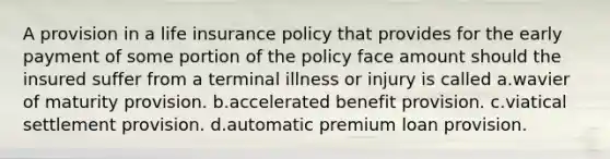 A provision in a life insurance policy that provides for the early payment of some portion of the policy face amount should the insured suffer from a terminal illness or injury is called a.wavier of maturity provision. b.accelerated benefit provision. c.viatical settlement provision. d.automatic premium loan provision.