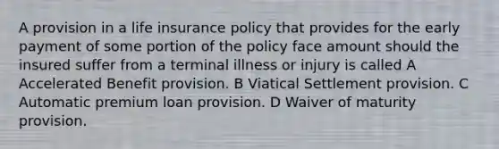 A provision in a life insurance policy that provides for the early payment of some portion of the policy face amount should the insured suffer from a terminal illness or injury is called A Accelerated Benefit provision. B Viatical Settlement provision. C Automatic premium loan provision. D Waiver of maturity provision.