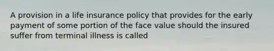 A provision in a life insurance policy that provides for the early payment of some portion of the face value should the insured suffer from terminal illness is called