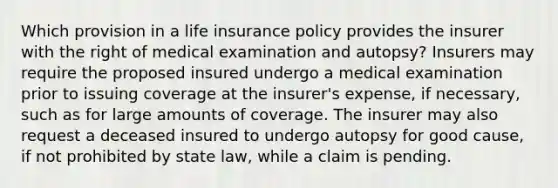 Which provision in a life insurance policy provides the insurer with the right of medical examination and autopsy? Insurers may require the proposed insured undergo a medical examination prior to issuing coverage at the insurer's expense, if necessary, such as for large amounts of coverage. The insurer may also request a deceased insured to undergo autopsy for good cause, if not prohibited by state law, while a claim is pending.