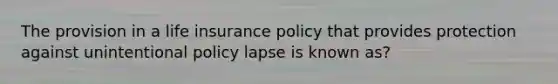 The provision in a life insurance policy that provides protection against unintentional policy lapse is known as?