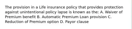 The provision in a Life insurance policy that provides protection against unintentional policy lapse is known as the: A. Waiver of Premium benefit B. Automatic Premium Loan provision C. Reduction of Premium option D. Payor clause