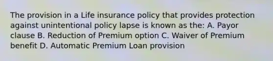 The provision in a Life insurance policy that provides protection against unintentional policy lapse is known as the: A. Payor clause B. Reduction of Premium option C. Waiver of Premium benefit D. Automatic Premium Loan provision