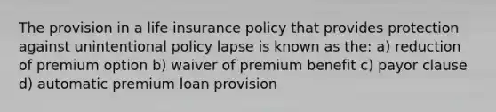 The provision in a life insurance policy that provides protection against unintentional policy lapse is known as the: a) reduction of premium option b) waiver of premium benefit c) payor clause d) automatic premium loan provision