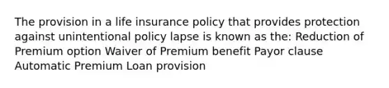 The provision in a life insurance policy that provides protection against unintentional policy lapse is known as the: Reduction of Premium option Waiver of Premium benefit Payor clause Automatic Premium Loan provision