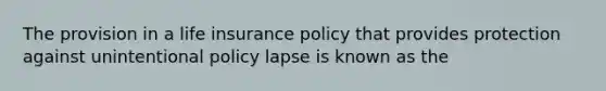 The provision in a life insurance policy that provides protection against unintentional policy lapse is known as the