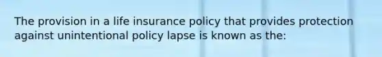 The provision in a life insurance policy that provides protection against unintentional policy lapse is known as the: