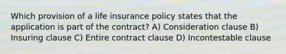 Which provision of a life insurance policy states that the application is part of the contract? A) Consideration clause B) Insuring clause C) Entire contract clause D) Incontestable clause