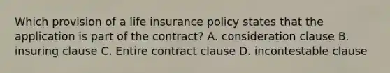 Which provision of a life insurance policy states that the application is part of the contract? A. consideration clause B. insuring clause C. Entire contract clause D. incontestable clause