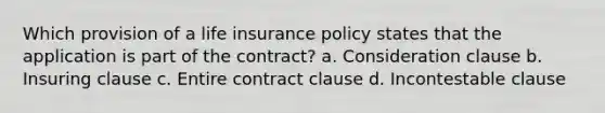 Which provision of a life insurance policy states that the application is part of the contract? a. Consideration clause b. Insuring clause c. Entire contract clause d. Incontestable clause