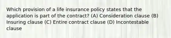 Which provision of a life insurance policy states that the application is part of the contract? (A) Consideration clause (B) Insuring clause (C) Entire contract clause (D) Incontestable clause