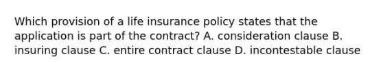 Which provision of a life insurance policy states that the application is part of the contract? A. consideration clause B. insuring clause C. entire contract clause D. incontestable clause