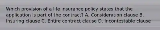 Which provision of a life insurance policy states that the application is part of the contract? A. Consideration clause B. Insuring clause C. Entire contract clause D. Incontestable clause