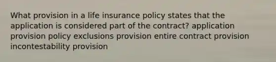 What provision in a life insurance policy states that the application is considered part of the contract? application provision policy exclusions provision entire contract provision incontestability provision