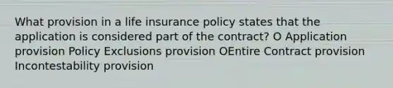 What provision in a life insurance policy states that the application is considered part of the contract? O Application provision Policy Exclusions provision OEntire Contract provision Incontestability provision