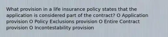 What provision in a life insurance policy states that the application is considered part of the contract? O Application provision O Policy Exclusions provision O Entire Contract provision O Incontestability provision