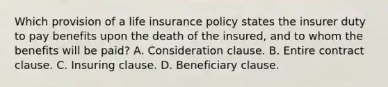 Which provision of a life insurance policy states the insurer duty to pay benefits upon the death of the insured, and to whom the benefits will be paid? A. Consideration clause. B. Entire contract clause. C. Insuring clause. D. Beneficiary clause.