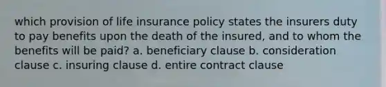 which provision of life insurance policy states the insurers duty to pay benefits upon the death of the insured, and to whom the benefits will be paid? a. beneficiary clause b. consideration clause c. insuring clause d. entire contract clause