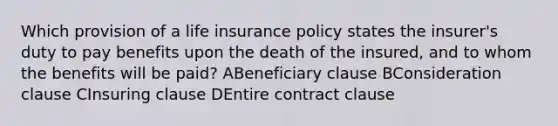 Which provision of a life insurance policy states the insurer's duty to pay benefits upon the death of the insured, and to whom the benefits will be paid? ABeneficiary clause BConsideration clause CInsuring clause DEntire contract clause