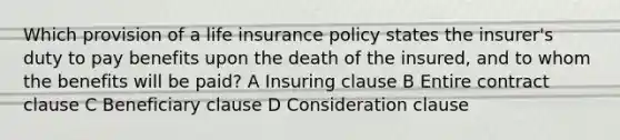 Which provision of a life insurance policy states the insurer's duty to pay benefits upon the death of the insured, and to whom the benefits will be paid? A Insuring clause B Entire contract clause C Beneficiary clause D Consideration clause