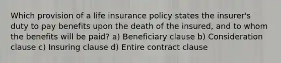 Which provision of a life insurance policy states the insurer's duty to pay benefits upon the death of the insured, and to whom the benefits will be paid? a) Beneficiary clause b) Consideration clause c) Insuring clause d) Entire contract clause