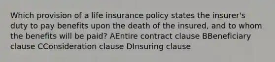 Which provision of a life insurance policy states the insurer's duty to pay benefits upon the death of the insured, and to whom the benefits will be paid? AEntire contract clause BBeneficiary clause CConsideration clause DInsuring clause