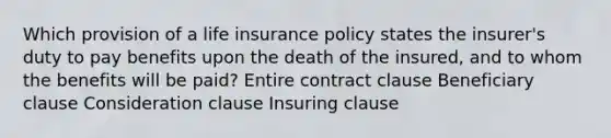 Which provision of a life insurance policy states the insurer's duty to pay benefits upon the death of the insured, and to whom the benefits will be paid? Entire contract clause Beneficiary clause Consideration clause Insuring clause