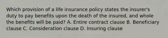 Which provision of a life insurance policy states the insurer's duty to pay benefits upon the death of the insured, and whole the benefits will be paid? A. Entire contract clause B. Beneficiary clause C. Consideration clause D. Insuring clause