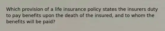 Which provision of a life insurance policy states the insurers duty to pay benefits upon the death of the insured, and to whom the benefits will be paid?