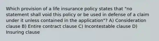 Which provision of a life insurance policy states that "no statement shall void this policy or be used in defense of a claim under it unless contained in the application"? A) Consideration clause B) Entire contract clause C) Incontestable clause D) Insuring clause