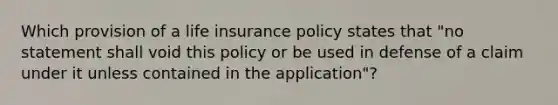 Which provision of a life insurance policy states that "no statement shall void this policy or be used in defense of a claim under it unless contained in the application"?