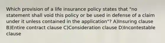 Which provision of a life insurance policy states that "no statement shall void this policy or be used in defense of a claim under it unless contained in the application"? A)Insuring clause B)Entire contract clause C)Consideration clause D)Incontestable clause