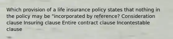 Which provision of a life insurance policy states that nothing in the policy may be "incorporated by reference? Consideration clause Insuring clause Entire contract clause Incontestable clause