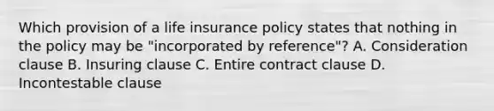 Which provision of a life insurance policy states that nothing in the policy may be "incorporated by reference"? A. Consideration clause B. Insuring clause C. Entire contract clause D. Incontestable clause