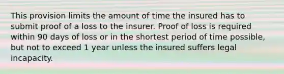 This provision limits the amount of time the insured has to submit proof of a loss to the insurer. Proof of loss is required within 90 days of loss or in the shortest period of time possible, but not to exceed 1 year unless the insured suffers legal incapacity.