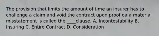 The provision that limits the amount of time an insurer has to challenge a claim and void the contract upon proof oa a material misstatement is called the ____clause. A. Incontestability B. Insuring C. Entire Contract D. Consideration