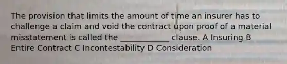 The provision that limits the amount of time an insurer has to challenge a claim and void the contract upon proof of a material misstatement is called the ____________ clause. A Insuring B Entire Contract C Incontestability D Consideration