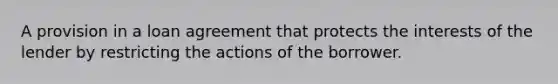 A provision in a loan agreement that protects the interests of the lender by restricting the actions of the borrower.