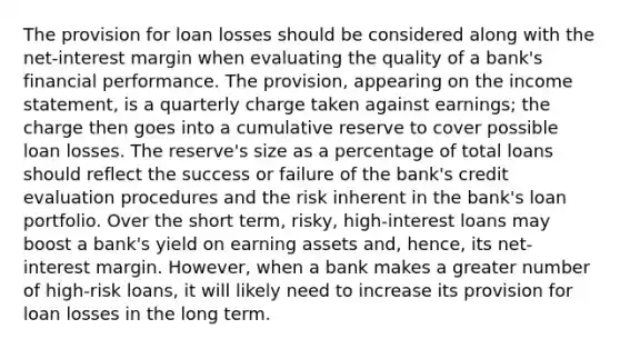 The provision for loan losses should be considered along with the net-interest margin when evaluating the quality of a bank's financial performance. The provision, appearing on the <a href='https://www.questionai.com/knowledge/kCPMsnOwdm-income-statement' class='anchor-knowledge'>income statement</a>, is a quarterly charge taken against earnings; the charge then goes into a cumulative reserve to cover possible loan losses. The reserve's size as a percentage of total loans should reflect the success or failure of the bank's credit evaluation procedures and the risk inherent in the bank's loan portfolio. Over the short term, risky, high-interest loans may boost a bank's yield on earning assets and, hence, its net-interest margin. However, when a bank makes a greater number of high-risk loans, it will likely need to increase its provision for loan losses in the long term.