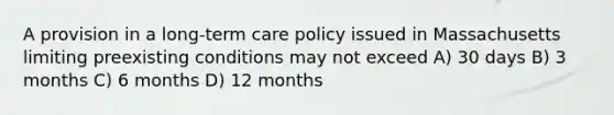 A provision in a long-term care policy issued in Massachusetts limiting preexisting conditions may not exceed A) 30 days B) 3 months C) 6 months D) 12 months