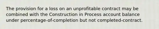 The provision for a loss on an unprofitable contract may be combined with the Construction in Process account balance under percentage-of-completion but not completed-contract.