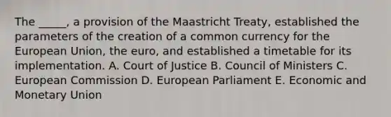 The _____, a provision of the Maastricht Treaty, established the parameters of the creation of a common currency for the European Union, the euro, and established a timetable for its implementation. A. Court of Justice B. Council of Ministers C. European Commission D. European Parliament E. Economic and Monetary Union