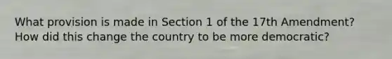 What provision is made in Section 1 of the 17th Amendment? How did this change the country to be more democratic?