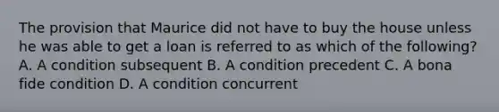 The provision that Maurice did not have to buy the house unless he was able to get a loan is referred to as which of the following? A. A condition subsequent B. A condition precedent C. A bona fide condition D. A condition concurrent