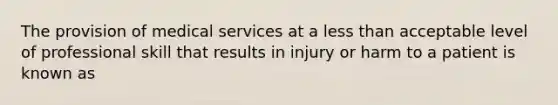 The provision of medical services at a less than acceptable level of professional skill that results in injury or harm to a patient is known as