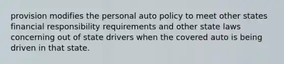 provision modifies the personal auto policy to meet other states financial responsibility requirements and other state laws concerning out of state drivers when the covered auto is being driven in that state.