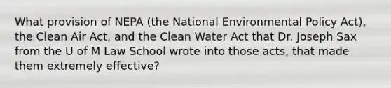 What provision of NEPA (the National Environmental Policy Act), the Clean Air Act, and the Clean Water Act that Dr. Joseph Sax from the U of M Law School wrote into those acts, that made them extremely effective?