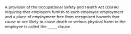 A provision of the Occupational Safety and Health Act (OSHA) requiring that employers furnish to each employee employment and a place of employment free from recognized hazards that cause or are likely to cause death or serious physical harm to the employee is called the _____ clause.