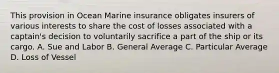 This provision in Ocean Marine insurance obligates insurers of various interests to share the cost of losses associated with a captain's decision to voluntarily sacrifice a part of the ship or its cargo. A. Sue and Labor B. General Average C. Particular Average D. Loss of Vessel